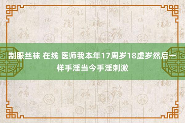 制服丝袜 在线 医师我本年17周岁18虚岁然后一样手淫当今手淫刺激