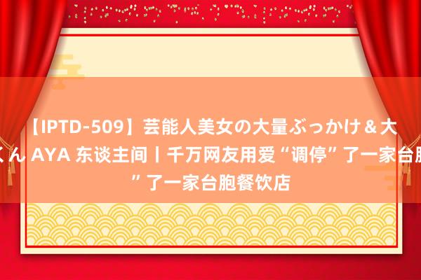 【IPTD-509】芸能人美女の大量ぶっかけ＆大量ごっくん AYA 东谈主间丨千万网友用爱“调停”了一家台胞餐饮店