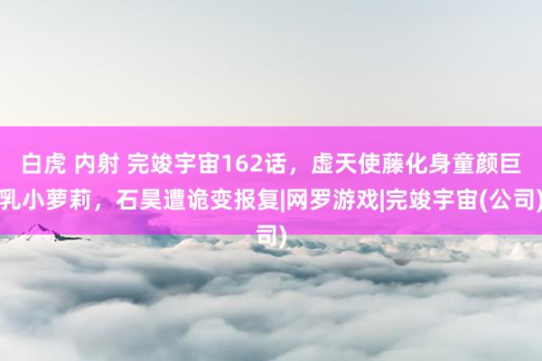 白虎 内射 完竣宇宙162话，虚天使藤化身童颜巨乳小萝莉，石昊遭诡变报复|网罗游戏|完竣宇宙(公司)