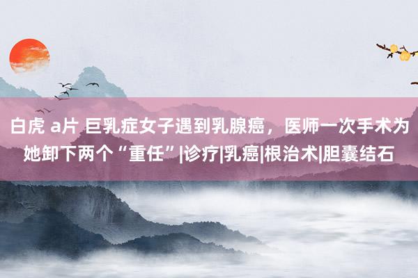 白虎 a片 巨乳症女子遇到乳腺癌，医师一次手术为她卸下两个“重任”|诊疗|乳癌|根治术|胆囊结石