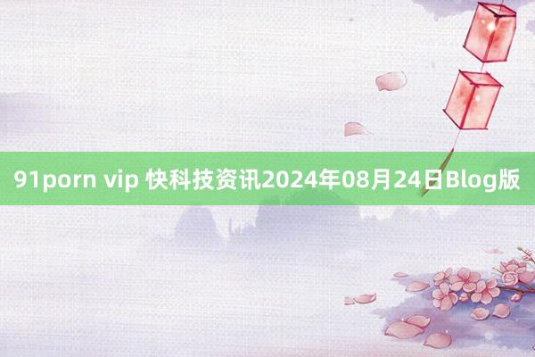 91porn vip 快科技资讯2024年08月24日Blog版