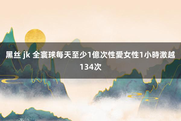 黑丝 jk 全寰球每天至少1億次性愛　女性1小時激越134次