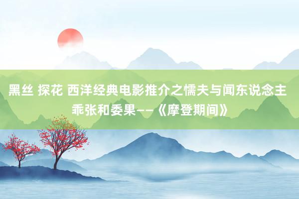 黑丝 探花 西洋经典电影推介之懦夫与闻东说念主 乖张和委果——《摩登期间》