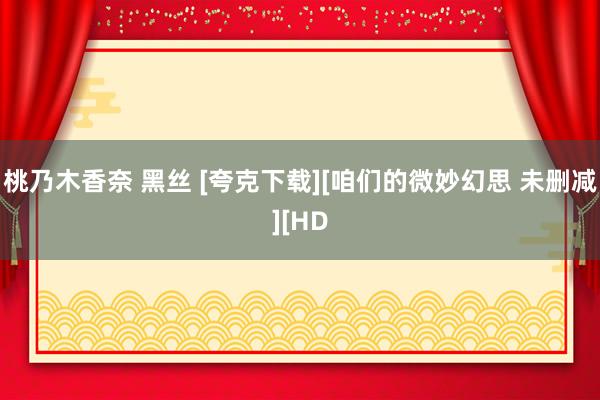 桃乃木香奈 黑丝 [夸克下载][咱们的微妙幻思 未删减][HD