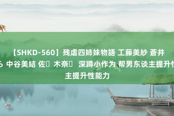 【SHKD-560】残虐四姉妹物語 工藤美紗 蒼井さくら 中谷美結 佐々木奈々 深蹲小作为 帮男东谈主提升性能力