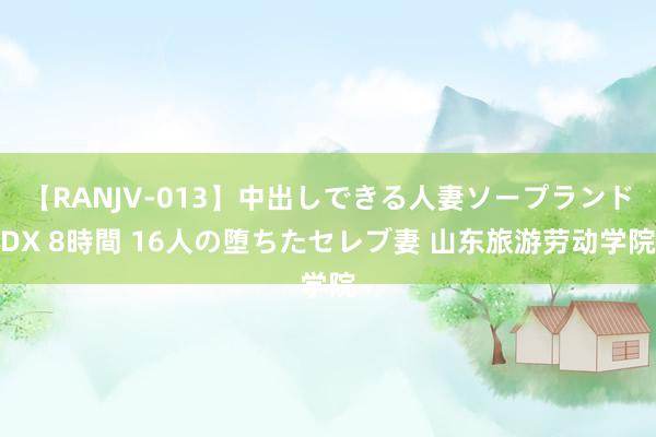【RANJV-013】中出しできる人妻ソープランドDX 8時間 16人の堕ちたセレブ妻 山东旅游劳动学院