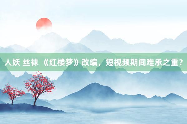 人妖 丝袜 《红楼梦》改编，短视频期间难承之重？