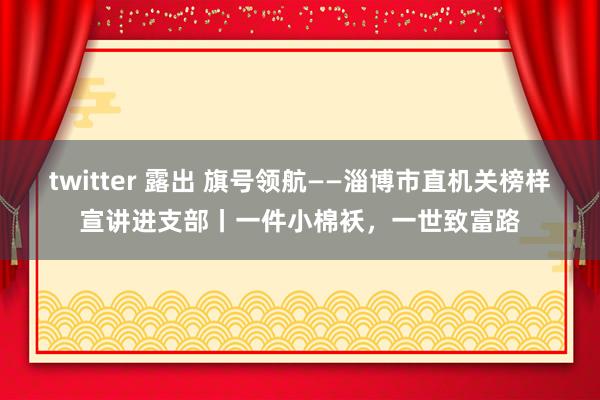 twitter 露出 旗号领航——淄博市直机关榜样宣讲进支部丨一件小棉袄，一世致富路