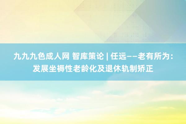 九九九色成人网 智库策论 | 任远——老有所为：发展坐褥性老龄化及退休轨制矫正