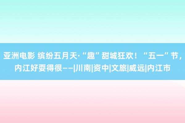 亚洲电影 缤纷五月天·“趣”甜城狂欢！“五一”节，内江好耍得很——|川南|资中|文旅|威远|内江市