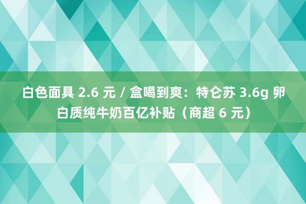 白色面具 2.6 元 / 盒喝到爽：特仑苏 3.6g 卵白质纯牛奶百亿补贴（商超 6 元）