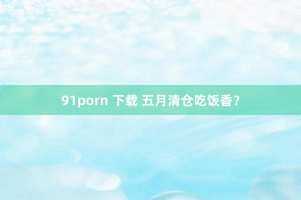 91porn 下载 五月清仓吃饭香？