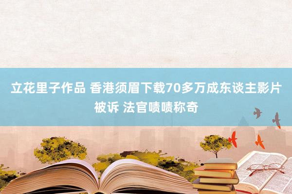 立花里子作品 香港须眉下载70多万成东谈主影片被诉 法官啧啧称奇
