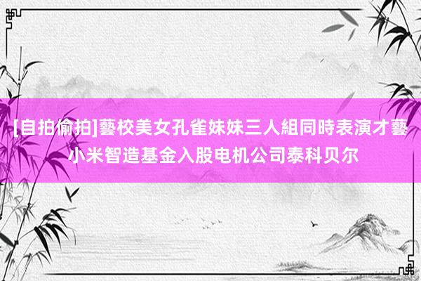 [自拍偷拍]藝校美女孔雀妹妹三人組同時表演才藝 小米智造基金入股电机公司泰科贝尔