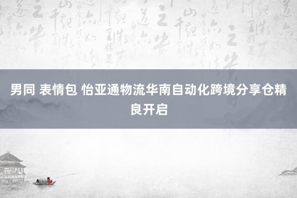 男同 表情包 怡亚通物流华南自动化跨境分享仓精良开启