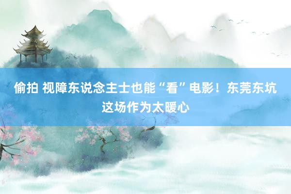 偷拍 视障东说念主士也能“看”电影！东莞东坑这场作为太暖心