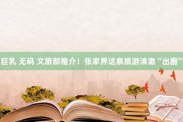 巨乳 无码 文旅部推介！张家界这条旅游清澈“出圈”