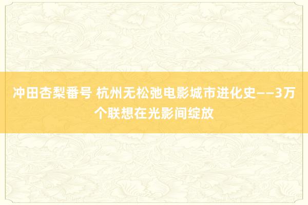 冲田杏梨番号 杭州无松弛电影城市进化史——3万个联想在光影间绽放