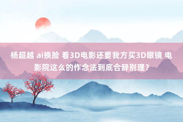 杨超越 ai换脸 看3D电影还要我方买3D眼镜 电影院这么的作念法到底合辞别理？