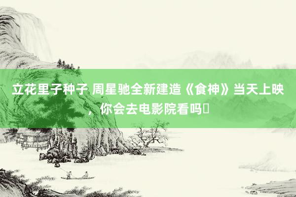 立花里子种子 周星驰全新建造《食神》当天上映，你会去电影院看吗❓
