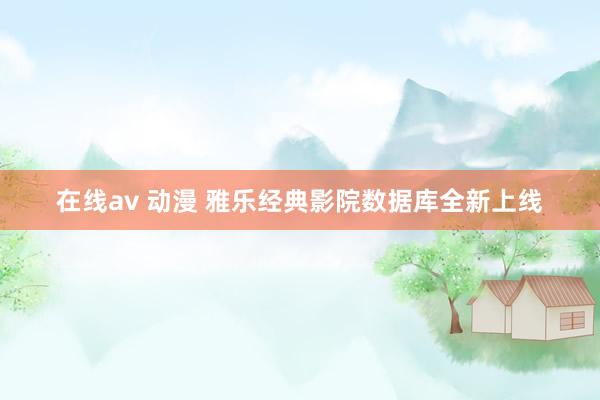在线av 动漫 雅乐经典影院数据库全新上线