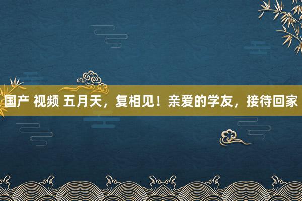 国产 视频 五月天，复相见！亲爱的学友，接待回家