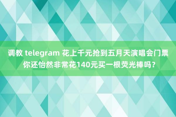 调教 telegram 花上千元抢到五月天演唱会门票 你还怡然非常花140元买一根荧光棒吗？