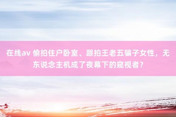 在线av 偷拍住户卧室、跟拍王老五骗子女性，无东说念主机成了夜幕下的窥视者？