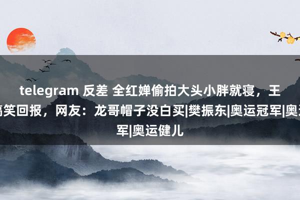 telegram 反差 全红婵偷拍大头小胖就寝，王楚钦搞笑回报，网友：龙哥帽子没白买|樊振东|奥运冠军|奥运健儿