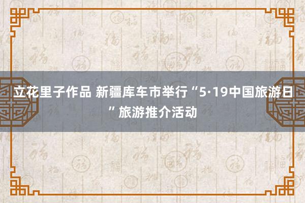 立花里子作品 新疆库车市举行“5·19中国旅游日”旅游推介活动