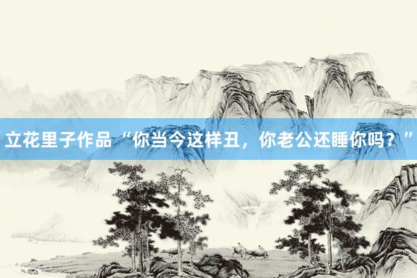 立花里子作品 “你当今这样丑，你老公还睡你吗？”