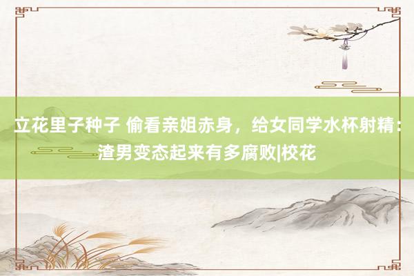 立花里子种子 偷看亲姐赤身，给女同学水杯射精：渣男变态起来有多腐败|校花