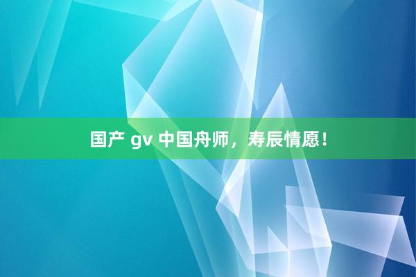 国产 gv 中国舟师，寿辰情愿！