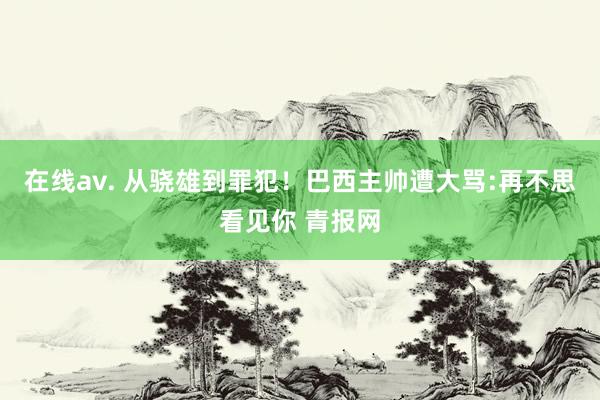 在线av. 从骁雄到罪犯！巴西主帅遭大骂:再不思看见你 青报网