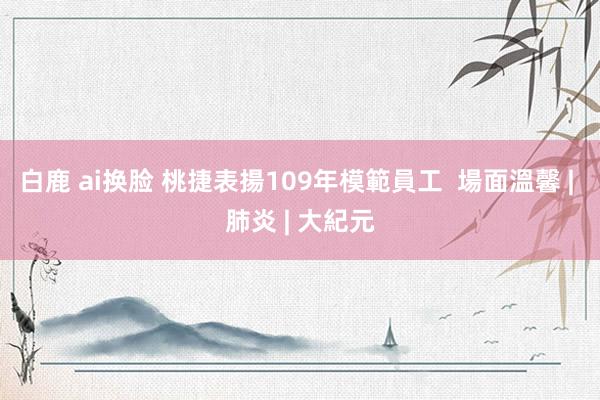 白鹿 ai换脸 桃捷表揚109年模範員工  場面溫馨 | 肺炎 | 大紀元