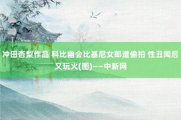 冲田杏梨作品 科比幽会比基尼女郎遭偷拍 性丑闻后又玩火(图)——中新网