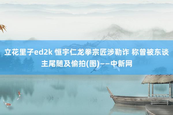 立花里子ed2k 恒宇仁龙拳宗匠涉勒诈 称曾被东谈主尾随及偷拍(图)——中新网