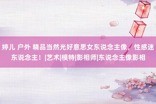 婷儿 户外 精品当然光好意思女东说念主像，性感迷东说念主！|艺术|模特|影相师|东说念主像影相