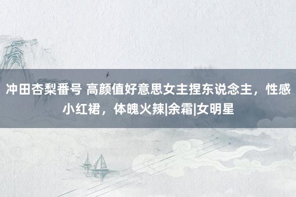 冲田杏梨番号 高颜值好意思女主捏东说念主,性感小红裙,体魄火辣|余霜|女明星