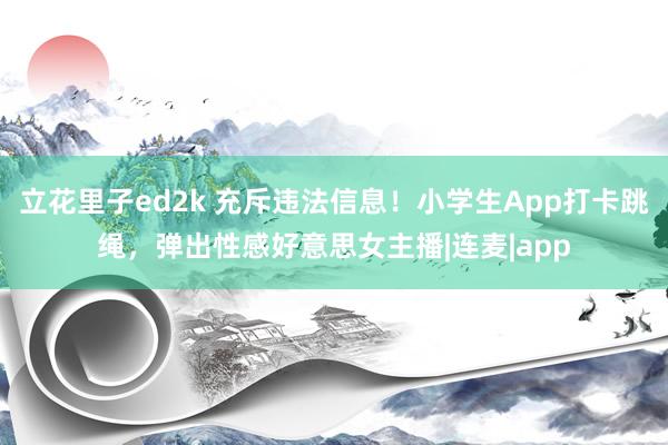 立花里子ed2k 充斥违法信息！小学生App打卡跳绳，弹出性感好意思女主播|连麦|app