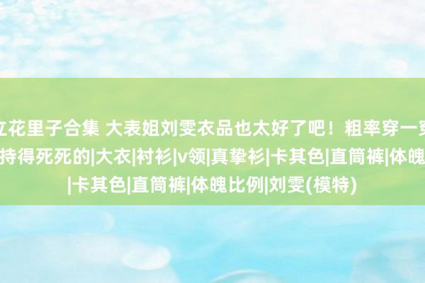 立花里子合集 大表姐刘雯衣品也太好了吧！粗率穿一穿，御姐风王人拿持得死死的|大衣|衬衫|v领|真挚衫|卡其色|直筒裤|体魄比例|刘雯(模特)