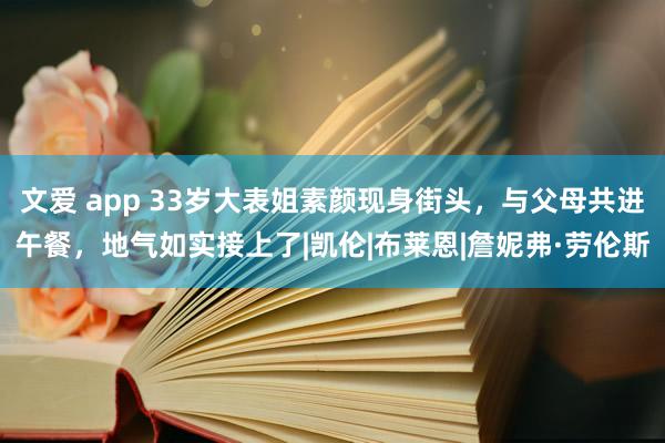 文爱 app 33岁大表姐素颜现身街头，与父母共进午餐，地气如实接上了|凯伦|布莱恩|詹妮弗·劳伦斯