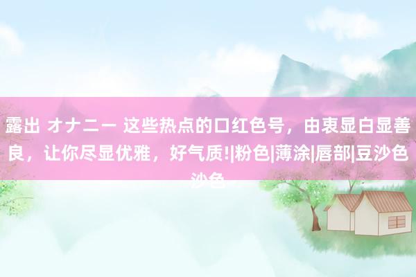 露出 オナニー 这些热点的口红色号，由衷显白显善良，让你尽显优雅，好气质!|粉色|薄涂|唇部|豆沙色