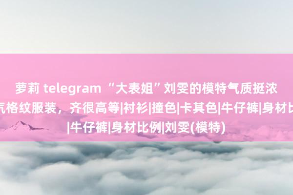 萝莉 telegram “大表姐”刘雯的模特气质挺浓的，闲居穿暮气格纹服装，齐很高等|衬衫|撞色|卡其色|牛仔裤|身材比例|刘雯(模特)