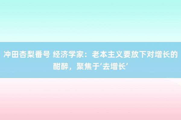 冲田杏梨番号 经济学家：老本主义要放下对增长的酣醉，聚焦于‘去增长’