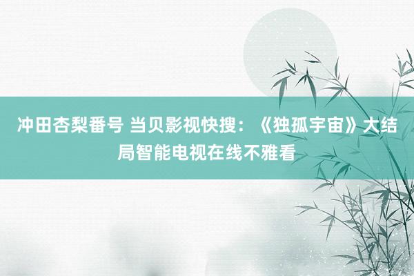 冲田杏梨番号 当贝影视快搜：《独孤宇宙》大结局智能电视在线不雅看