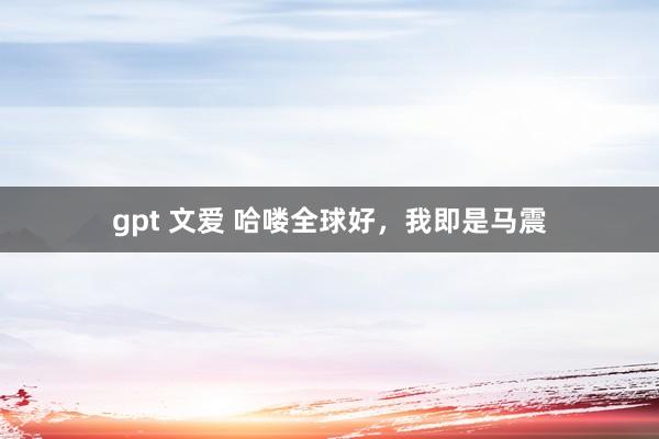 gpt 文爱 哈喽全球好，我即是马震