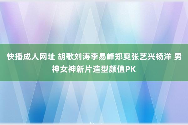快播成人网址 胡歌刘涛李易峰郑爽张艺兴杨洋 男神女神新片造型颜值PK