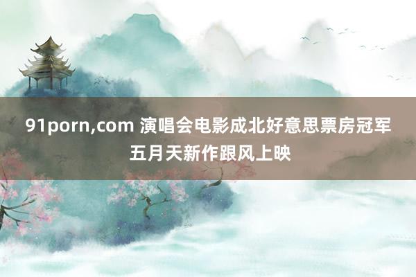 91porn，com 演唱会电影成北好意思票房冠军 五月天新作跟风上映