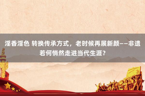 淫香淫色 转换传承方式，老时候再展新颜——非遗若何悄然走进当代生涯？